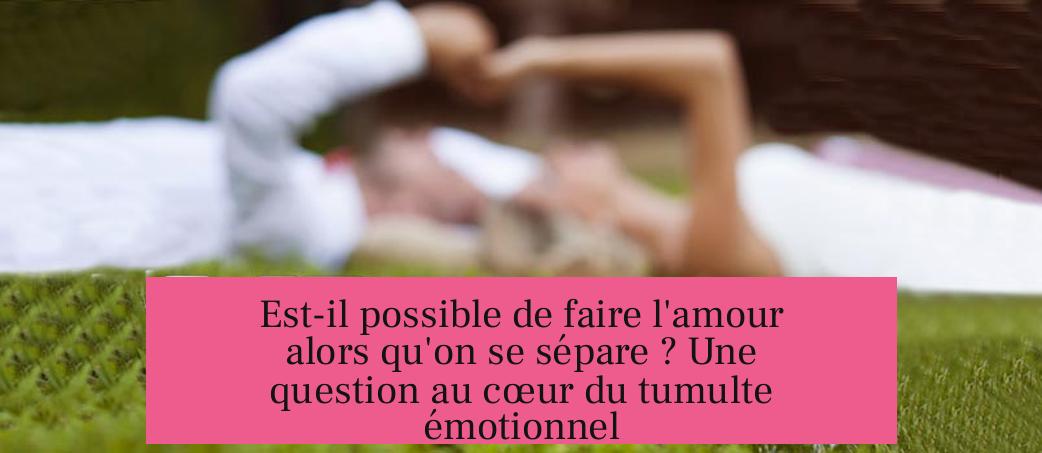 Est-il possible de faire l'amour alors qu'on se sépare ? Une question au cœur du tumulte émotionnel