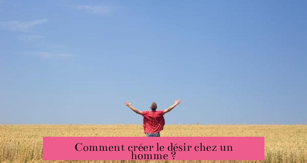 Comment créer le désir chez un homme ?